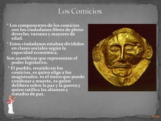 * Los componentes de los comicios
   son los ciudadanos libres de pleno
   derecho, varones y mayores de
   edad.
* Estos ciudadanos estaban divididos
   en clases sociales según la
   capacidad económica.
Son asambleas que representan el
   poder legislativo.
 * El pueblo, reunido en los
   comicios, es quien elige a los
   magistrados, es el único que puede
   condenar a muerte, es quien
   delibera sobre la paz y la guerra y
   quien ratifica las alianzas y
   tratados de paz.



                                         Indice
 