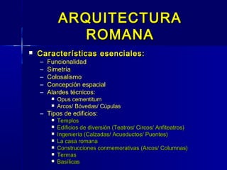 ARQUITECTURA
                ROMANA
   Características esenciales:
    –   Funcionalidad
    –   Simetría
    –   Colosalismo
    –   Concepción espacial
    –   Alardes técnicos:
            Opus cementitum
            Arcos/ Bóvedas/ Cúpulas
    – Tipos de edificios:
            Templos
            Edificios de diversión (Teatros/ Circos/ Anfiteatros)
            Ingeniería (Calzadas/ Acueductos/ Puentes)
            La casa romana
            Construcciones conmemorativas (Arcos/ Columnas)
            Termas
            Basílicas
 
