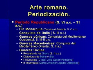 Arte romano.
               Periodización.
   Periodo Republicano ( S. VI a.c. – 31
    a.c.)
     – Fin Monarquía (Tarquino el Soberbio. S. VI a.c.)
     – Conquista de Italia ( S. III a.c.)
     – Guerras púnicas : Conquista del Mediterráneo
       Occidental. S. III-II a.c.
     – Guerras Macedónicas : Conquista del
       Mediterráneo Oriental. S. II a.c.
     – Guerras Civiles :
           Revuelta de los Graco (S. II a.c.)
           Dictaduras de Mario y Sila
           I Triunvirato (Craso/ Julio César/ Pompeyo)
           II Triunvirato (Marco Antonio/ Lépido/ Octaviano)
 