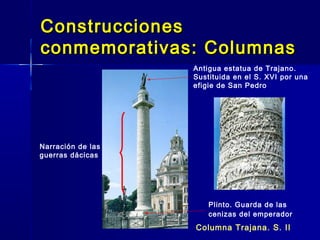 Construcciones
conmemorativas: Columnas
                   Antigua estatua de Trajano.
                   Sustituida en el S. XVI por una
                   efigie de San Pedro




Narración de las
guerras dácicas




                       Plinto. Guarda de las
                       cenizas del emperador
                   Columna Trajana. S. II
 