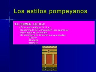 Los estilos pompeyanos

•EL PRIMER ESTILO :
   • Es el más antiguo. S. II a.c.
    • Denominado de incrustación por aparentar
      decoraciones de mármol
    • Se distribuye en la pared en tres bandas:
             •Zócalo
             •Rodapié
             •Remate
 