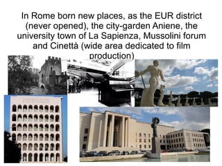 In Rome born new places, as the EUR district
  (never opened), the city-garden Aniene, the
university town of La Sapienza, Mussolini forum
    and Cinettà (wide area dedicated to film
                   production)
 
