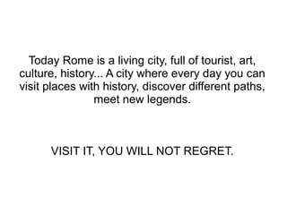 Today Rome is a living city, full of tourist, art,
culture, history... A city where every day you can
visit places with history, discover different paths,
                meet new legends.



      VISIT IT, YOU WILL NOT REGRET.
 