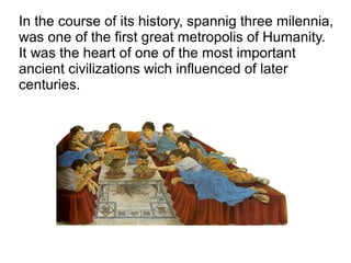 In the course of its history, spannig three milennia,
was one of the first great metropolis of Humanity.
It was the heart of one of the most important
ancient civilizations wich influenced of later
centuries.
 