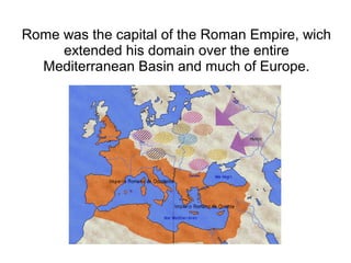 Rome was the capital of the Roman Empire, wich
     extended his domain over the entire
  Mediterranean Basin and much of Europe.
 