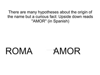 There are many hypotheses about the origin of
the name but a curious fact: Upside down reads
            ''AMOR'' (in Spanish)




ROMA                    AMOR
 