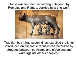 Rome was founded, according to legend, by
  Romulus and Remus, suckled by a she-wolf .




Tradition has it had seven kings, expelled the latter
introduced an oligarchic republic characterized by
  strugges between patricians and plebeians and
           wars againts others peoples.
 