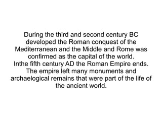 During the third and second century BC
     developed the Roman conquest of the
  Mediterranean and the Middle and Rome was
      confirmed as the capital of the world.
 Inthe fifth century AD the Roman Empire ends.
     The empire left many monuments and
archaelogical remains that were part of the life of
                 the ancient world.
 