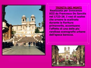 TRINITА DEI MONTI
 Realizzata per Innocenzo
XIII da Francesco De Sanctis
nel 1723-26. I vasi di azalee
che ornano la scalinata
durante la fioritura
primaverile, accentuano
l'effetto di una delle piu`
randiose scenografie urbane
dell'epoca barocca.




                           21
 