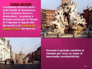 PIAZZA NAVONA
Complesso barocco sorto
sullo stadio di Domiziano,
di cui conserva forma e
dimensioni. La piazza e`
famosa anche per la Chiesa
di S'Agnese in Agone del
Borromini e la fontana dei
Quattro Fiumi del Bernini.




                             Durante il periodo natalizio si
                             riempie per circa un mese di
                             bancarelle caratteristiche.


                                                               25
 