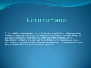 El llamado Circo romano es una de las instalaciones lúdicas más importantes
de las ciudades romanas. Junto con el teatro y el anfiteatro, forma la trilogía de
grandes instalaciones destinadas a divertir al pueblo. Inspirado en los
hipódromos y estadios griegos, pero de medidas mucho mayores que estos, el
circo romano estaba destinado a carreras, espectáculos, y representaciones, que
conmemoraban los acontecimientos del Imperio.
 