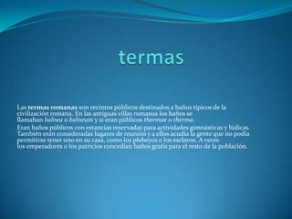 Las termas romanas son recintos públicos destinados a baños típicos de la
civilización romana. En las antiguas villas romanas los baños se
llamaban balnea o balneum y si eran públicos thermae o therma.
Eran baños públicos con estancias reservadas para actividades gimnásticas y lúdicas.
También eran consideradas lugares de reunión y a ellos acudía la gente que no podía
permitirse tener uno en su casa, como los plebeyos o los esclavos. A veces
los emperadores o los patricios concedían baños gratis para el resto de la población.
 