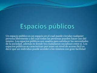 Un espacio público es un espacio en el cual puede circular cualquier
persona libremente y del cual todas las personas pueden hacer uso del
mismo. Los espacios públicos son usados para satisfacer las necesidades
de la sociedad, además es donde los ciudadanos socializan entre sí. Los
espacios públicos se caracterizan por tener un nivel de acceso fácil es
decir que un individuo puede acceder a los mismos con gran facilidad
 