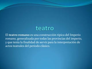 El teatro romano es una construcción típica del Imperio
romano, generalizada por todas las provincias del imperio,
y que tenía la finalidad de servir para la interpretación de
actos teatrales del período clásico.
 