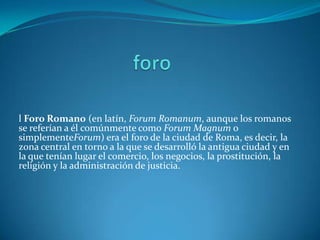 l Foro Romano (en latín, Forum Romanum, aunque los romanos
se referían a él comúnmente como Forum Magnum o
simplementeForum) era el foro de la ciudad de Roma, es decir, la
zona central en torno a la que se desarrolló la antigua ciudad y en
la que tenían lugar el comercio, los negocios, la prostitución, la
religión y la administración de justicia.
 