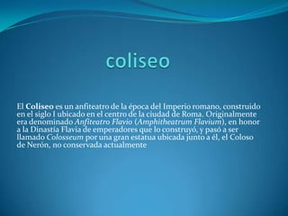 El Coliseo es un anfiteatro de la época del Imperio romano, construido
en el siglo I ubicado en el centro de la ciudad de Roma. Originalmente
era denominado Anfiteatro Flavio (Amphitheatrum Flavium), en honor
a la Dinastía Flavia de emperadores que lo construyó, y pasó a ser
llamado Colosseum por una gran estatua ubicada junto a él, el Coloso
de Nerón, no conservada actualmente
 