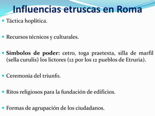 Influencias etruscas en Roma
 Táctica hoplítica.


 Recursos técnicos y culturales.


 Símbolos de poder: cetro, toga praetexta, silla de marfil
  (sella curulis) los lictores (12 por los 12 pueblos de Etruria).

 Ceremonia del triunfo.


 Ritos religiosos para la fundación de edificios.


 Formas de agrupación de los ciudadanos.
 
