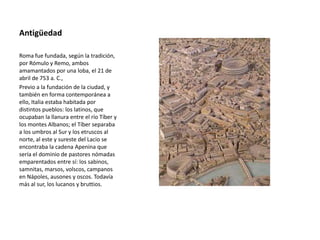 Antigüedad
Roma fue fundada, según la tradición,
por Rómulo y Remo, ambos
amamantados por una loba, el 21 de
abril de 753 a. C.,
Previo a la fundación de la ciudad, y
también en forma contemporánea a
ello, Italia estaba habitada por
distintos pueblos: los latinos, que
ocupaban la llanura entre el río Tíber y
los montes Albanos; el Tíber separaba
a los umbros al Sur y los etruscos al
norte, al este y sureste del Lacio se
encontraba la cadena Apenina que
sería el dominio de pastores nómadas
emparentados entre sí: los sabinos,
samnitas, marsos, volscos, campanos
en Nápoles, ausones y oscos. Todavía
más al sur, los lucanos y bruttios.
 