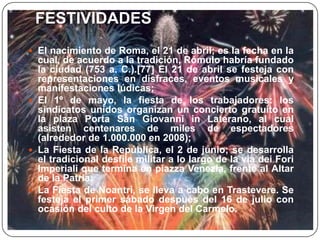 FESTIVIDADES
 El nacimiento de Roma, el 21 de abril; es la fecha en la
cual, de acuerdo a la tradición, Rómulo habría fundado
la ciudad (753 a. C.).[77] El 21 de abril se festeja con
representaciones en disfraces, eventos musicales y
manifestaciones lúdicas;
 El 1º de mayo, la fiesta de los trabajadores: los
sindicatos unidos organizan un concierto gratuito en
la plaza Porta San Giovanni in Laterano, al cual
asisten centenares de miles de espectadores
(alrededor de 1.000.000 en 2008);
 La Fiesta de la República, el 2 de junio; se desarrolla
el tradicional desfile militar a lo largo de la via dei Fori
Imperiali que termina en piazza Venezia, frente al Altar
de la Patria;
 La Fiesta de Noantri, se lleva a cabo en Trastevere. Se
festeja el primer sábado después del 16 de julio con
ocasión del culto de la Virgen del Carmelo.
 