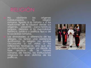  No obstante los orígenes
indoeuropeos, la religión
romana, ligada a la historia y a las
tradiciones de la ciudad desde sus
orígenes, presenta características
propias, debidas a la mentalidad
histórica, jurídica y política típica de
la sociedad romana.
 Las divinidades, a diferencia de las
griegas, no tenían una existencia
autónoma; la religión no estaba
circunscrita a los mitos o las
reflexiones teológicas, sino que era
un instrumentum regni: ya desde la
fase arcáica de la historia
romana, de hecho, las instituciones
religiosas no eran distintas de las
políticas.
 