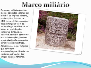 Os marcos miliários eram os
marcos colocados ao longo das
estradas do Império Romano,
em intervalos de cerca de
1480 metros. Estas colunas de
base rectangular eram de
altura e largura variável. Num
painel ao nível do olhar
constava a distância até
ao Fórum Romano, bem como
outras informações, como os
responsáveis pela construção
e manutenção da estrada.
Actualmente, são os miliários
que permitem
aos arqueólogos e historiadore
s estimar os trajectos das
antigas estradas romanas.
 