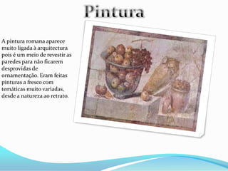 A pintura romana aparece
muito ligada à arquitectura
pois é um meio de revestir as
paredes para não ficarem
desprovidas de
ornamentação. Eram feitas
pinturas a fresco com
temáticas muito variadas,
desde a natureza ao retrato.
 