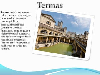 Termas era o nome usado
pelos romanos para designar
os locais destinados aos
banhos públicos.
Esses banhos públicos
podiam ter diversas
finalidades, entre as quais a
higiene corporal e a terapia
pela água com propriedades
medicinais; em geral as
manhãs eram reservadas às
mulheres e as tardes aos
homens.
 