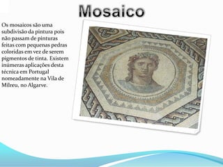 Os mosaicos são uma
subdivisão da pintura pois
não passam de pinturas
feitas com pequenas pedras
coloridas em vez de serem
pigmentos de tinta. Existem
inúmeras aplicações desta
técnica em Portugal
nomeadamente na Vila de
Milreu, no Algarve.
 