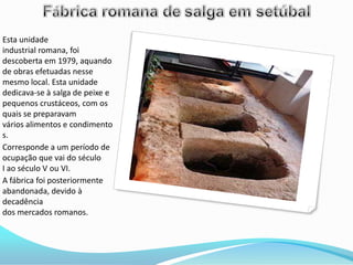 Esta unidade
industrial romana, foi
descoberta em 1979, aquando
de obras efetuadas nesse
mesmo local. Esta unidade
dedicava-se à salga de peixe e
pequenos crustáceos, com os
quais se preparavam
vários alimentos e condimento
s.
Corresponde a um período de
ocupação que vai do século
I ao século V ou VI.
A fábrica foi posteriormente
abandonada, devido à
decadência
dos mercados romanos.
 