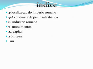  4-localizaçao do Imperio romano
 5-A conquista da península ibérica
 6- industria romana
 7- monumentos
 22-capital
 23-lingua
 Fim
 
