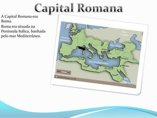 A Capital Romana era
Roma.
Roma era situada na
Península Itálica, banhada
pelo mar Mediterrâneo.
 
