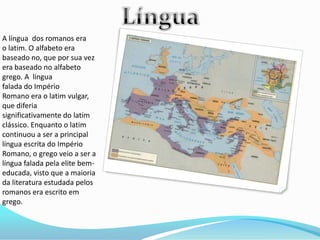 A língua dos romanos era
o latim. O alfabeto era
baseado no, que por sua vez
era baseado no alfabeto
grego. A língua
falada do Império
Romano era o latim vulgar,
que diferia
significativamente do latim
clássico. Enquanto o latim
continuou a ser a principal
língua escrita do Império
Romano, o grego veio a ser a
língua falada pela elite bem-
educada, visto que a maioria
da literatura estudada pelos
romanos era escrito em
grego.
 