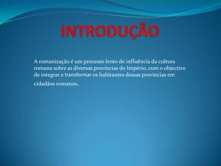 A romanização é um processo lento de influência da cultura
romana sobre as diversas províncias do Império, com o objectivo
de integrar e transformar os habitantes dessas províncias em
cidadãos romanos.
 