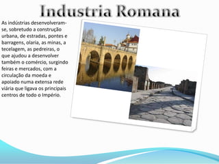 As indústrias desenvolveram-
se, sobretudo a construção
urbana, de estradas, pontes e
barragens, olaria, as minas, a
tecelagem, as pedreiras, o
que ajudou a desenvolver
também o comércio, surgindo
feiras e mercados, com a
circulação da moeda e
apoiado numa extensa rede
viária que ligava os principais
centros de todo o Império.
 