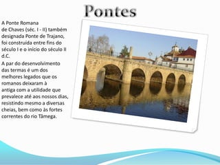 A Ponte Romana
de Chaves (séc. I - II) também
designada Ponte de Trajano,
foi construída entre fins do
século I e o início do século II
d.C.
A par do desenvolvimento
das termas é um dos
melhores legados que os
romanos deixaram à
antiga com a utilidade que
prevalece até aos nossos dias,
resistindo mesmo a diversas
cheias, bem como às fortes
correntes do rio Tâmega.
 