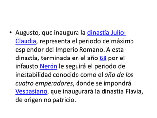 • Augusto, que inaugura la dinastía Julio-
Claudia, representa el periodo de máximo
esplendor del Imperio Romano. A esta
dinastía, terminada en el año 68 por el
infausto Nerón le seguirá el periodo de
inestabilidad conocido como el año de los
cuatro emperadores, donde se impondrá
Vespasiano, que inaugurará la dinastía Flavia,
de origen no patricio.
 