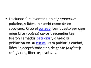 • La ciudad fue levantada en el pomoerium
palatino, y Rómulo quedó como único
soberano. Creó el senado, compuesto por cien
miembros (patres) cuyos descendientes
fueron llamados patricios y dividió la
población en 30 curias. Para poblar la ciudad,
Rómulo aceptó todo tipo de gente (asylum):
refugiados, libertos, esclavos.
 