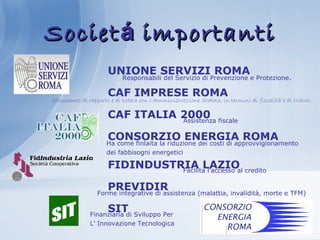 SocietSocietáá importantiimportanti
UNIONE SERVIZI ROMA
CAF IMPRESE ROMA
CAF ITALIA 2000
CONSORZIO ENERGIA ROMA
FIDINDUSTRIA LAZIO
PREVIDIR
SIT
Responsabili del Servizio di Prevenzione e Protezione.
Strumento di rapporto e di tutela con l'Amministrazione Statale, in termini di fiscalità e di tributi.
Assistenza fiscale
Facilita l’accesso al credito
Forme integrative di assistenza (malattia, invalidità, morte e TFM)
Finanziaria di Sviluppo Per
L’ Innovazione Tecnologica
Ha come finlaita la riduzione dei costi di approvvigionamento
dei fabbisogni energetici
 