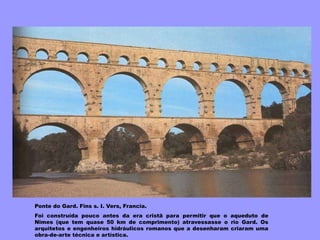 Ponte do Gard. Fins s. I. Vers, Francia.
Foi construída pouco antes da era cristã para permitir que o aqueduto de
Nîmes (que tem quase 50 km de comprimento) atravessasse o rio Gard. Os
arquitetos e engenheiros hidráulicos romanos que a desenharam criaram uma
obra-de-arte técnica e artística.
 