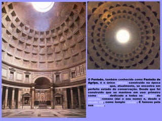 O Panteão, também conhecido como Panteão de
Agripa, é o único edifício construído na época
greco-romana que, atualmente, se encontra em
perfeito estado de conservação. Desde que foi
construído que se manteve em uso: primeiro
como templo dedicado a todos os deuses do
panteão romano (daí o seu nome) e, desde o
século VII, como templo cristão. É famoso pela
sua cúpula.
 