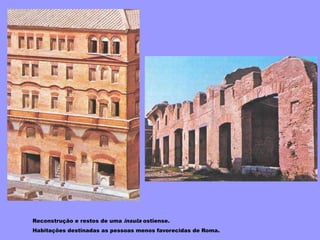 Reconstrução e restos de uma insula ostiense.
Habitações destinadas as pessoas menos favorecidas de Roma.
 