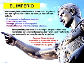 EL IMPERIO
El nuevo régimen político creado por Octavio Augusto y
que con algunas variaciones se mantuvo hasta finales
del s. IV
El emperador tenía el poder absoluto :
Imperator (poder militar)
Princeps (principal autoridad política
Pontifex Maximus (máxima autoridad religiosa).
El emperador gobernaba asesorado por cargos de confianza
nombrados personalmente (secretarios y prefectos) y defendido
por una guardia personal, la guardia pretoriana.
Augusto fijó un sistema
sucesorio, el emperador elegía a
su sucesor, normalmente un
miembro de su gens.
 