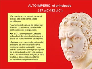 ALTO IMPERIO: el principado
( 27 a.C-192 d.C.)
•Se mantiene una estructura social
similar a la de la última época
republicana.
• Aumento del número de esclavos y
libertos, como consecuencia de la
continuación de la expansión.
•En el 212 el emperador Caracalla
extiende el derecho de ciudadanía a
todos los hombres libres del Imperio.
•Aparece una nueva categoría social,
el colono es antecesor del siervo
medieval, recibe protección y una
tierra a cambio de entregar una parte
de la cosecha al señor. Los colonos
son o hombres libres emigrados de la
ciudad, o pequeños propietarios
arruinados o antiguos esclavos.
 