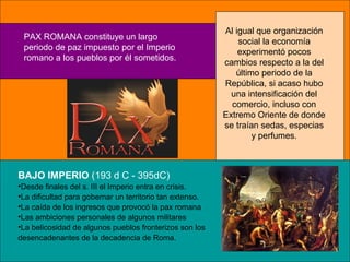 PAX ROMANA constituye un largo
periodo de paz impuesto por el Imperio
romano a los pueblos por él sometidos.
Al igual que organización
social la economía
experimentó pocos
cambios respecto a la del
último periodo de la
República, si acaso hubo
una intensificación del
comercio, incluso con
Extremo Oriente de donde
se traían sedas, especias
y perfumes.
BAJO IMPERIO (193 d C - 395dC)
•Desde finales del s. III el Imperio entra en crisis.
•La dificultad para gobernar un territorio tan extenso.
•La caída de los ingresos que provocó la pax romana
•Las ambiciones personales de algunos militares
•La belicosidad de algunos pueblos fronterizos son los
desencadenantes de la decadencia de Roma.
 