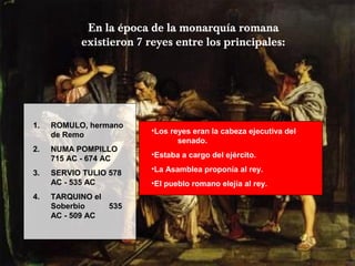 En la época de la monarquía romana
existieron 7 reyes entre los principales:
1. ROMULO, hermano
de Remo
2. NUMA POMPILLO
715 AC - 674 AC
3. SERVIO TULIO 578
AC - 535 AC
4. TARQUINO el
Soberbio 535
AC - 509 AC
•Los reyes eran la cabeza ejecutiva del
senado.
•Estaba a cargo del ejército.
•La Asamblea proponía al rey.
•El pueblo romano elejía al rey.
 