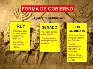 FORMA DE GOBIERNO
Tenían tres instituciones
REY
•Poseía amplios
poderes: Militar,
legislativo y
religioso.
•Era electivo y
con carácter
vitalicio.
SENADO
•Formado por los
Pater familis.
•Asesoraba al rey
en los principales
asuntos.
LOS
COMICIOS
•Eran asambleas
que participaban
los Patricios.
•Tenían
competencias
legislativas y
judiciales
•Elejían al rey
propuesto por el
senado
 