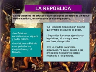 LA REPÚBLICA
La expulsión de los etruscos trajo consigo la creación de un nuevo
sistema político, una república de tipo oligárquico.
•Los Patricios
aumentarron su riqueza
y poder político.
•La aristocracia Patricia
monopolizaba las
magistraturas y el
Senado.
•La República estableció un sistema
que evitaba los abusos de poder.
• Separó las funciones ejecutivas y
legislativas, y los cargos eran
electivos y temporales.
•Era un modelo claramente
oligárquico, ya que el acceso a las
principales instituciones estaba
reservado a los patricios.
 