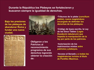 Durante la Républica los Plebeyos se fortalecieron y
buscaron siempre la igualdad de derechos.
Bajo las presiones
de los plebeyos de
abandonar Roma y
fundar una nueva
ciudad.
Obligaron a los
Patricios al
reconocimiento
progresivo de sus
derechos logrando
obtener la creación
de:
•Tribunos de la plebe (concilium
plebis), nueva magistratura
encargada de defender los
derechos de los plebeyos.
•Código de leyes escrito, la Ley
de las Doce Tablas (Leges
Duodecim tabularum) que
impedía la manipulación de la
ley por parte de los patricios.
•Autorización de los
matrimonios mixtos entre
patricios y plebeyos.
•Acceso al Senado y a todas las
magistraturas incluso al título
de Pontifex Maximus.
 