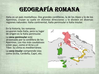 Geografía Romana
En la historia, los romanos
ocuparon toda Italia, pero su lugar
de origen es la Italia peninsular.
La zona peninsular está
atravesada por la cordillera de los
Apeninos. Los ríos más caudalosos
están aquí, como el Arno y el
Tiber. Su clima es mediterráneo.
La zona insular comprende islas
como Sicilia, Cerdeña, Capri, etc.
Italia es un país montañoso. Dos grandes cordilleras, la de los Alpes y la de los
Apeninos, cruzan su suelo en distintas direcciones y lo dividen en diversas
regiones naturales: Italia continental, Italia peninsular e Italia insular.
 