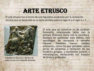 ARTE ETRUSCO
El arte que se conserva es de carácter
funerario, relacionado tanto con la
pintura (frescos) como con la escultura.
Destaca en particular esta última, con
sarcófagos de terracota a tamaño
natural. También fueron hábiles
artesanos, como los que pintaban sobre
jarras de cerámica a imitación de los
modelos griegos, y excelentes joyeros y
metalúrgicos, destacando sus espejos
de bronce grabados.
El arte etrusco fue la forma de arte figurativo producido por la civilización
etrusca que se desarrolló en el norte de Italia entre el siglo IX y el siglo II a. C.
Caballeros etruscos, lámina de
plata incisa con relieves dorados.
 